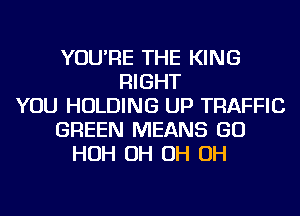 YOU'RE THE KING
RIGHT
YOU HOLDING UP TRAFFIC
GREEN MEANS GO
HOH OH OH OH