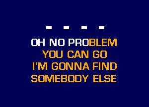 OH NO PROBLEM

YOU CAN GO
I'M GONNA FIND

SOMEBODY ELSE