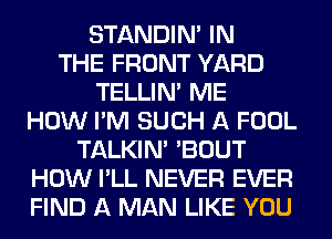 STANDIN' IN
THE FRONT YARD
TELLIM ME
HOW I'M SUCH A FOOL
TALKIN' 'BOUT
HOW I'LL NEVER EVER
FIND A MAN LIKE YOU