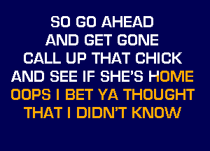 80 GO AHEAD
AND GET GONE
CALL UP THAT CHICK
AND SEE IF SHE'S HOME
OOPS I BET YA THOUGHT
THAT I DIDN'T KNOW