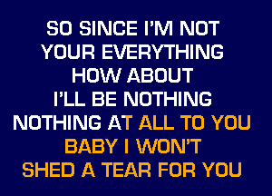 SO SINCE I'M NOT
YOUR EVERYTHING
HOW ABOUT
I'LL BE NOTHING
NOTHING AT ALL TO YOU
BABY I WON'T
SHED A TEAR FOR YOU
