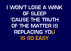 I WON'T LOSE A WINK
0F SLEEP
'CAUSE THE TRUTH
OF THE MATTER IS
REPLACING YOU
IS SO EASY