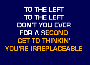 TO THE LEFT
TO THE LEFT
DON'T YOU EVER
FOR A SECOND
GET TO THINKIM
YOU'RE IRREPLACEABLE