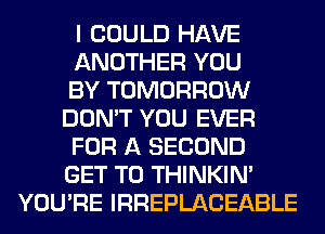 I COULD HAVE
ANOTHER YOU
BY TOMORROW
DON'T YOU EVER
FOR A SECOND
GET TO THINKIM
YOU'RE IRREPLACEABLE