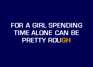 FOR A GIRL SPENDING
TIME ALONE CAN BE
PRE'ITY ROUGH