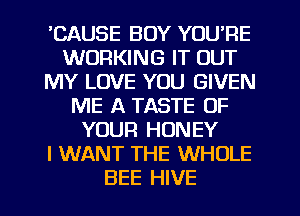 'CAUSE BOY YOU'RE
WORKING IT OUT
MY LOVE YOU GIVEN
ME A TASTE OF
YOUR HONEY
I WANT THE WHOLE
BEE HIVE