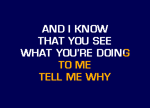 AND I KNOW
THAT YOU SEE
WHAT YOU'RE DOING

TO ME
TELL ME WHY