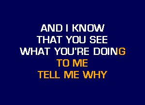 AND I KNOW
THAT YOU SEE
WHAT YOU'RE DOING

TO ME
TELL ME WHY