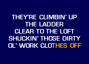 THEYRE CLIMBIN' UP
THE LADDER
CLEAR TO THE LOFT
SHUCKIN' THOSE DIRTY
OL' WORK CLOTHES OFF