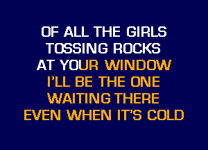 OF ALL THE GIRLS
TOSSING ROCKS
AT YOUR WINDOW
I'LL BE THE ONE
WAITING THERE
EVEN WHEN IT'S COLD