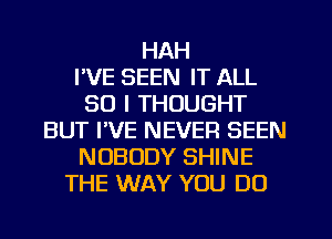 HAH
I'VE SEEN IT ALL
30 I THOUGHT
BUT I'VE NEVER BEEN
NOBODY SHINE
THE WAY YOU DO