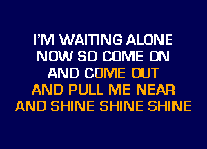 I'M WAITING ALONE
NOW 50 COME ON
AND COME OUT
AND PULL ME NEAR
AND SHINE SHINE SHINE