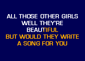 ALL THOSE OTHER GIRLS
WELL THEYRE
BEAUTIFUL
BUT WOULD THEY WRITE
A SONG FOR YOU