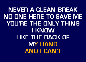 NEVER A CLEAN BREAK
NO ONE HERE TO SAVE ME
YOU'RE THE ONLY THING
I KNOW
LIKE THE BACK OF
MY HAND
AND I CAN'T