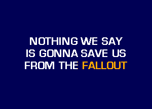 NOTHING WE SAY
IS GONNA SAVE US

FROM THE FALLOUT