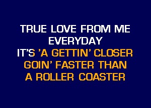 TRUE LOVE FROM ME
EVERYDAY
IT'S 'A GE'ITIN' CLOSER
GOIN' FASTER THAN
A ROLLER COASTER
