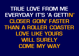 TRUE LOVE FROM ME
EVERYDAY IT'S 'A GE'ITIN'
CLOSER GOIN' FASTER
THAN A ROLLER COASTER
LOVE LIKE YOURS
WILL SURELY
COME MY WAY