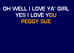 0H WELL I LOVE YA' GIRL
YES I LOVE YOU
PEGGY SUE