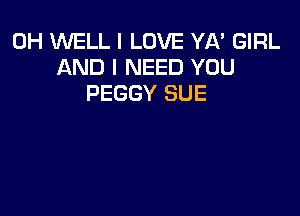 0H WELL I LOVE YA' GIRL
AND I NEED YOU
PEGGY SUE