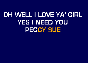 0H WELL I LOVE YA' GIRL
YES I NEED YOU
PEGGY SUE