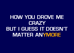 HOW YOU DROVE ME
CRAZY
BUT I GUESS IT DOESN'T
MATTER ANYMORE