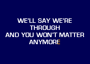 WE'LL SAY WE'RE
THROUGH

AND YOU WON'T MATTER
ANYMURE