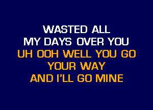 WASTED ALL
MY DAYS OVER YOU
UH OOH WELL YOU GO
YOUR WAY
AND I'LL GO MINE