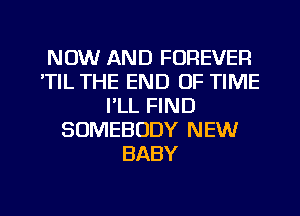 NOW AND FOREVER
'TIL THE END OF TIME
I'LL FIND
SOMEBODY NEW
BABY

g