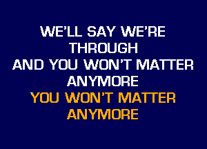 WE'LL SAY WE'RE
THROUGH
AND YOU WON'T MATTER
ANYMORE
YOU WON'T MATTER
ANYMORE