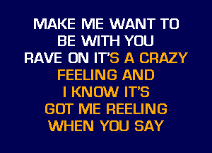 MAKE ME WANT TO
BE WITH YOU
HAVE ON IT'S A CRAZY
FEELING AND
I KNOW IT'S
GOT ME FIEELING
WHEN YOU SAY