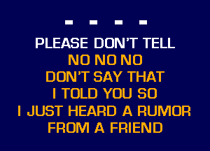 PLEASE DON'T TELL
NO NO NO
DON'T SAY THAT
I TOLD YOU SO
I JUST HEARD A RUMOR
FROM A FRIEND