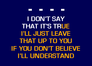 I DON'T SAY
THAT IT'S TRUE
I'LL JUST LEAVE

THAT UP TO YOU
IF YOU DON'T BELIEVE
I'LL UNDERSTAND