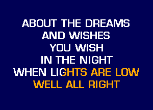 ABOUT THE DREAMS
AND WISHES
YOU WISH
IN THE NIGHT
WHEN LIGHTS ARE LOW
WELL ALL RIGHT