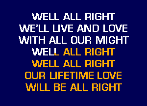 WELL ALL RIGHT
WE'LL LIVE AND LOVE
WITH ALL OUR MIGHT

WELL ALL RIGHT

WELL ALL RIGHT

OUR LIFETIME LOVE
WILL BE ALL RIGHT