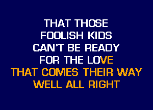 THAT THOSE
FUDLISH KIDS
CAN'T BE READY
FOR THE LOVE
THAT COMES THEIR WAY
WELL ALL RIGHT