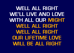 WELL ALL RIGHT
WE'LL LIVE AND LOVE
WITH ALL OUR MIGHT

WELL ALL RIGHT

WELL ALL RIGHT

OUR LIFETIME LOVE
WILL BE ALL RIGHT