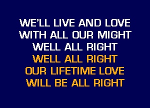 WE'LL LIVE AND LOVE
WITH ALL OUR MIGHT
WELL ALL RIGHT
WELL ALL RIGHT
OUR LIFETIME LOVE
WILL BE ALL RIGHT