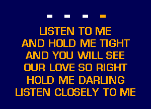 LISTEN TO ME
AND HOLD ME TIGHT
AND YOU WILL SEE
OUR LOVE 50 RIGHT
HOLD ME DARLING
LISTEN CLOSELY TO ME
