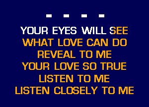 YOUR EYES WILL SEE
WHAT LOVE CAN DO
REVEAL TO ME
YOUR LOVE 50 TRUE
LISTEN TO ME
LISTEN CLOSELY TO ME