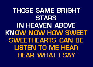 THOSE SAME BRIGHT
STARS
IN HEAVEN ABOVE
KNOW NOW HOW SWEET
SWEETHEARTS CAN BE
LISTEN TO ME HEAR
HEAR WHAT I SAY