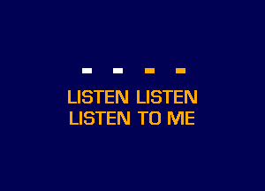 LISTEN LISTEN
LISTEN TO ME