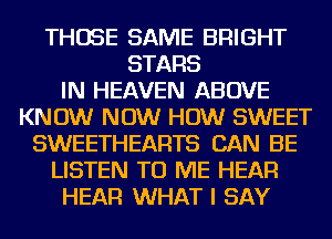 THOSE SAME BRIGHT
STARS
IN HEAVEN ABOVE
KNOW NOW HOW SWEET
SWEETHEARTS CAN BE
LISTEN TO ME HEAR
HEAR WHAT I SAY