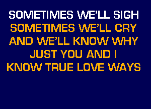 SOMETIMES WE'LL SIGH
SOMETIMES WE'LL CRY
AND WE'LL KNOW WHY
JUST YOU AND I
KNOW TRUE LOVE WAYS