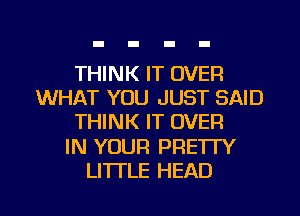 THINK IT OVER
WHAT YOU JUST SAID
THINK IT OVER

IN YOUR PRETTY

LI'ITLE HEAD l