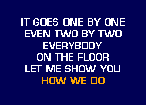 IT GOES ONE BY ONE
EVEN 1W0 BY TWO
EVERYBODY
ON THE FLOOR
LET ME SHOW YOU
HOW WE DO