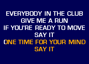 EVERYBODY IN THE CLUB
GIVE ME A RUN
IF YOU'RE READY TO MOVE
SAY IT
ONE TIME FOR YOUR MIND
SAY IT