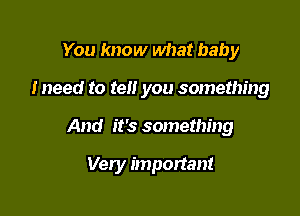 You know what baby

I need to tell you something

And it's something

Very important