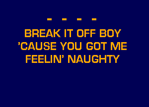 BREAK IT OFF BOY
'CAUSE YOU GOT ME
FEELIN' NAUGHTY