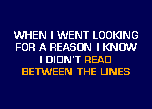 WHEN I WENT LOOKING
FOR A REASON I KNOW
I DIDN'T READ
BETWEEN THE LINES