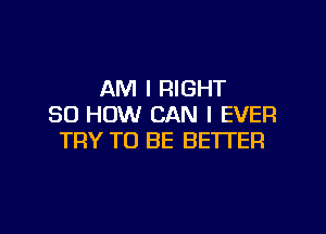 AM I RIGHT
50 HOW CAN I EVER

TRY TO BE BETTER